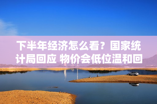 下半年经济怎么看？国家统计局回应 物价会低位温和回升  更大力度推动房地产市场止跌回稳
