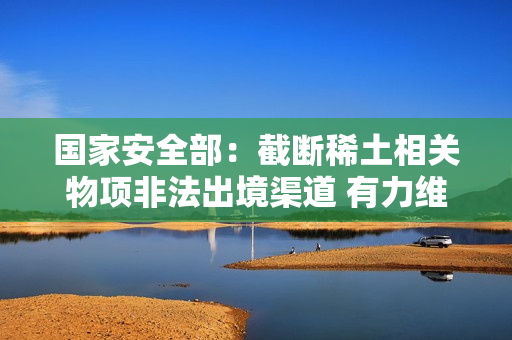 国家安全部：截断稀土相关物项非法出境渠道 有力维护了我资源安全与国家安全