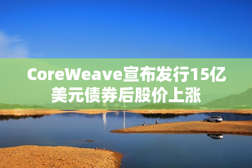 CoreWeave宣布发行15亿美元债券后股价上涨