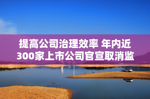 提高公司治理效率 年内近300家上市公司官宣取消监事会