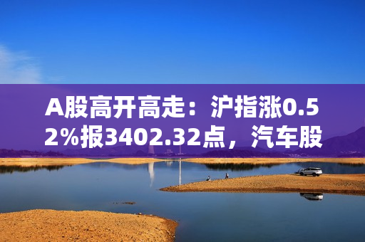 A股高开高走：沪指涨0.52%报3402.32点，汽车股全天强势
