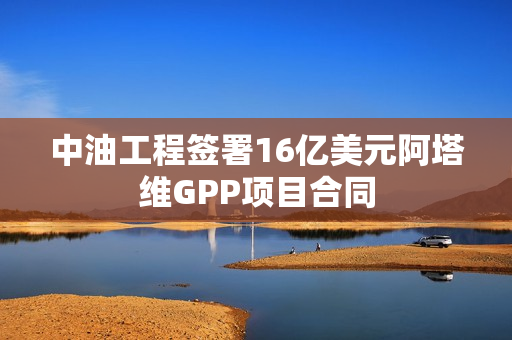 中油工程签署16亿美元阿塔维GPP项目合同