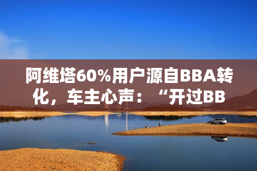 阿维塔60%用户源自BBA转化，车主心声：“开过BBA，方知阿维塔”