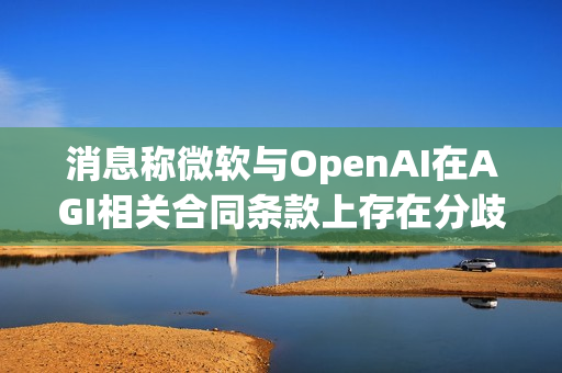 消息称微软与OpenAI在AGI相关合同条款上存在分歧