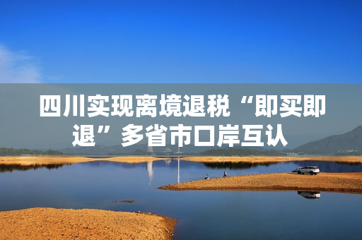 四川实现离境退税“即买即退”多省市口岸互认