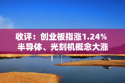 收评：创业板指涨1.24% 半导体、光刻机概念大涨