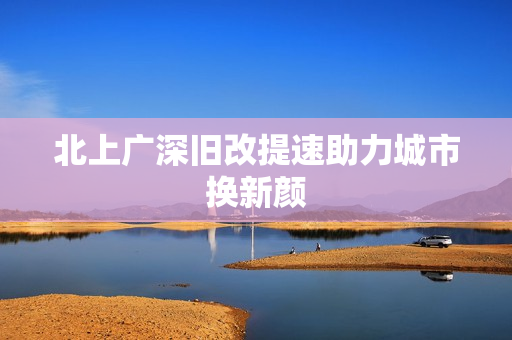 北上广深旧改提速助力城市换新颜
