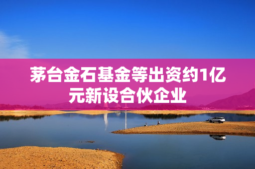 茅台金石基金等出资约1亿元新设合伙企业