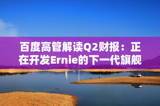 百度高管解读Q2财报：正在开发Ernie的下一代旗舰版本