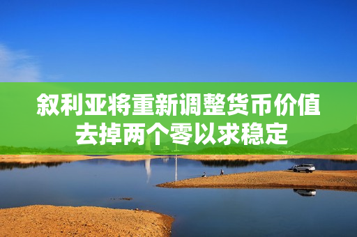 叙利亚将重新调整货币价值 去掉两个零以求稳定
