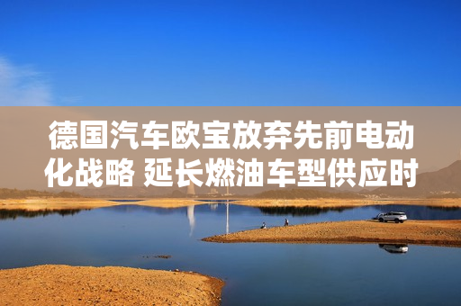 德国汽车欧宝放弃先前电动化战略 延长燃油车型供应时间