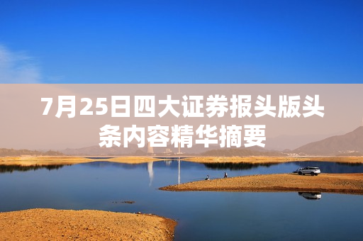 7月25日四大证券报头版头条内容精华摘要