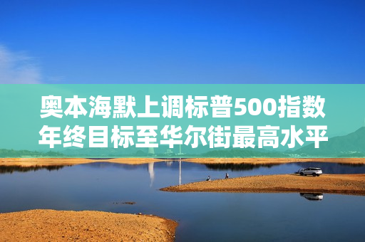 奥本海默上调标普500指数年终目标至华尔街最高水平