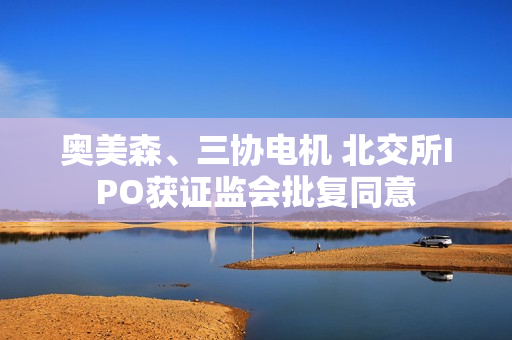 奥美森、三协电机 北交所IPO获证监会批复同意
