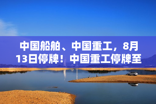 中国船舶、中国重工，8月13日停牌！中国重工停牌至终止上市