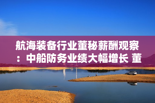 航海装备行业董秘薪酬观察：中船防务业绩大幅增长 董秘李志东年薪93.71万元行业登顶 但同比缩水2.64%