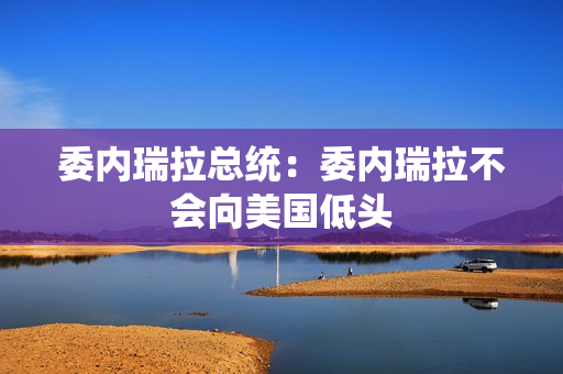 委内瑞拉总统：委内瑞拉不会向美国低头