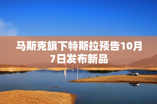 马斯克旗下特斯拉预告10月7日发布新品