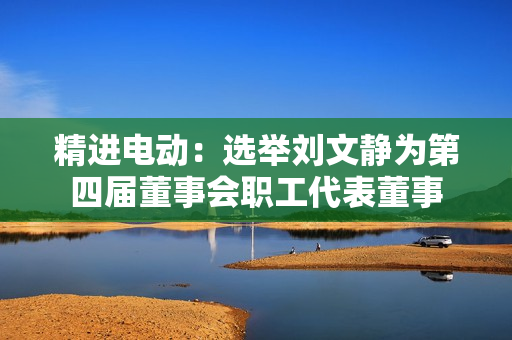 精进电动：选举刘文静为第四届董事会职工代表董事