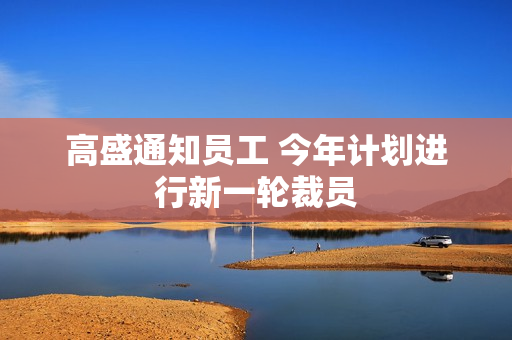 高盛通知员工 今年计划进行新一轮裁员
