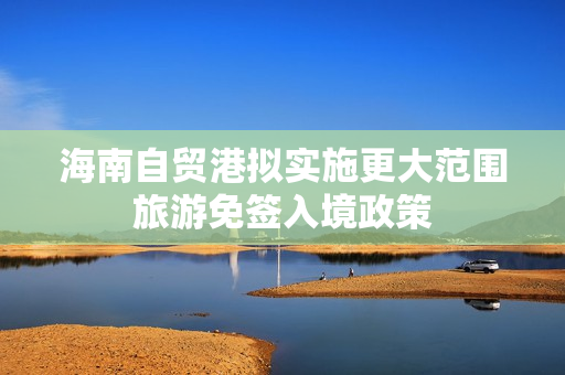 海南自贸港拟实施更大范围旅游免签入境政策