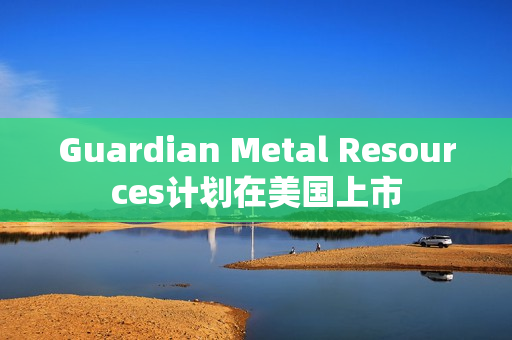 Guardian Metal Resources计划在美国上市