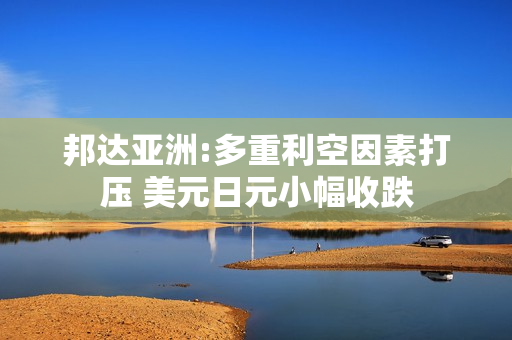 邦达亚洲:多重利空因素打压 美元日元小幅收跌