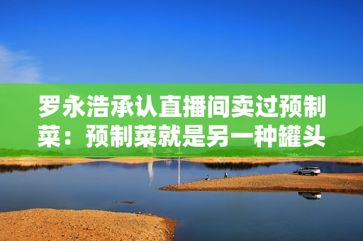 罗永浩承认直播间卖过预制菜：预制菜就是另一种罐头，但不透明消费者受不了