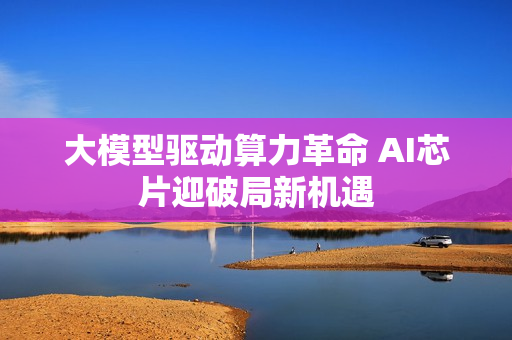 大模型驱动算力革命 AI芯片迎破局新机遇