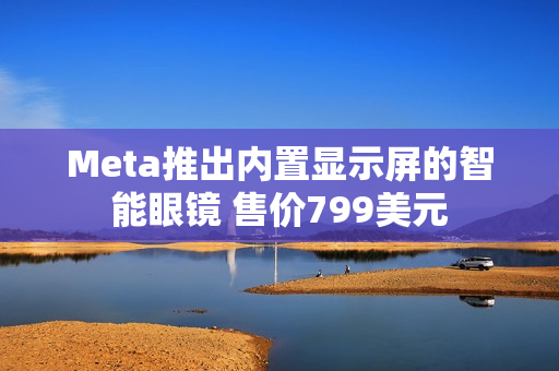Meta推出内置显示屏的智能眼镜 售价799美元
