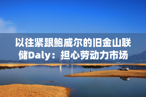以往紧跟鲍威尔的旧金山联储Daly：担心劳动力市场突然恶化，支持12月降息