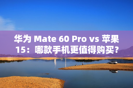 华为 Mate 60 Pro vs 苹果15：哪款手机更值得购买？全面对比解析