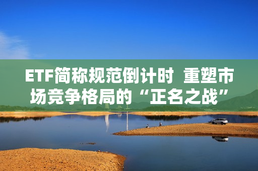 ETF简称规范倒计时  重塑市场竞争格局的“正名之战”