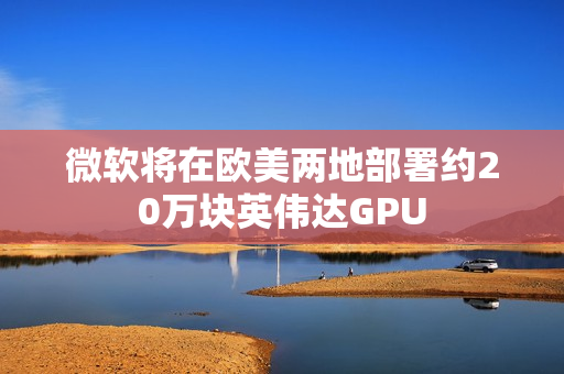 微软将在欧美两地部署约20万块英伟达GPU