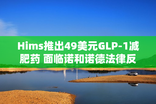 Hims推出49美元GLP-1减肥药 面临诺和诺德法律反制