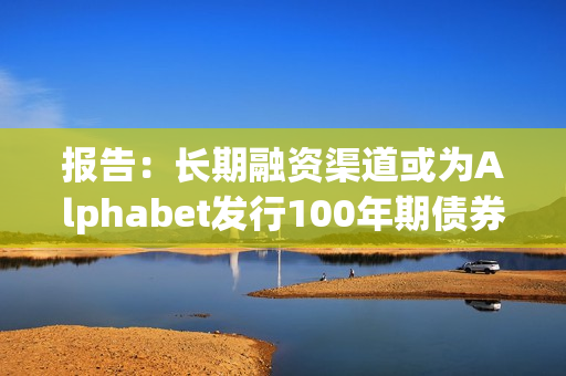 报告：长期融资渠道或为Alphabet发行100年期债券的动机之一