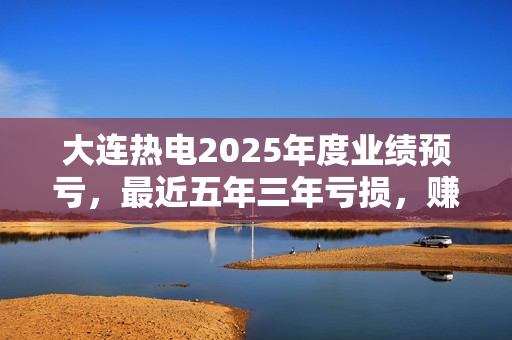 大连热电2025年度业绩预亏，最近五年三年亏损，赚1亿那年靠搬迁补偿