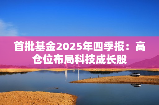 首批基金2025年四季报：高仓位布局科技成长股