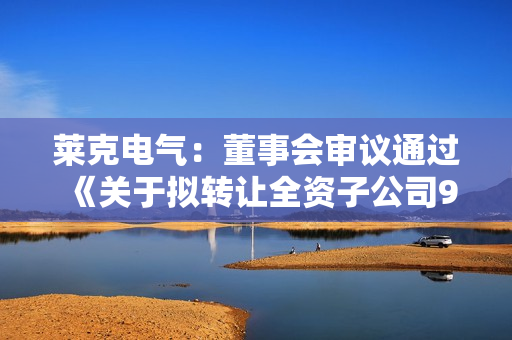 莱克电气：董事会审议通过《关于拟转让全资子公司90%股权并签署股权转让协议的议案》