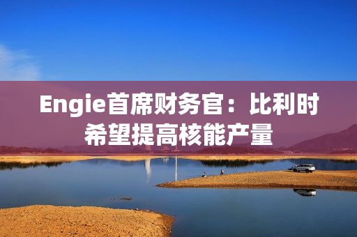 Engie首席财务官:比利时希望提高核能产量 第1张 Engie首席财务官:比利时希望提高核能产量 第1张