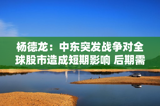 杨德龙：中东突发战争对全球股市造成短期影响 后期需要关注战争进程