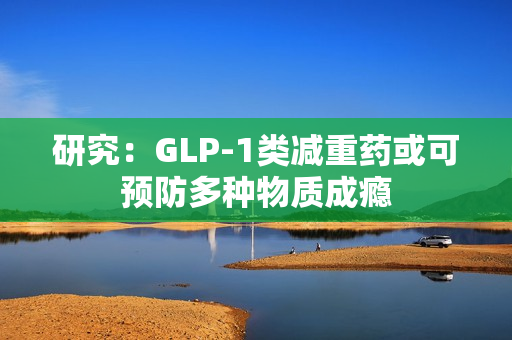 研究：GLP-1类减重药或可预防多种物质成瘾