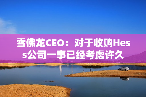 雪佛龙CEO：对于收购Hess公司一事已经考虑许久