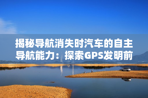 揭秘导航消失时汽车的自主导航能力：探索GPS发明前汽车出远门的导航方法