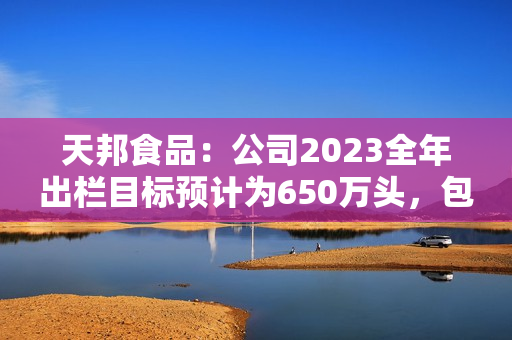 天邦食品：公司2023全年出栏目标预计为650万头，包含仔猪销售，后续会根据市场行情进行动态调整