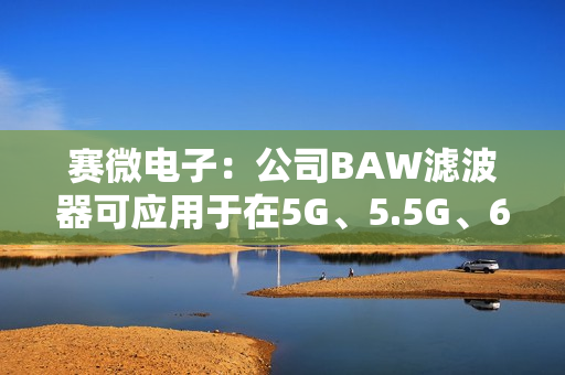 赛微电子：公司BAW滤波器可应用于在5G、5.5G、6G不同网络世代背景下的手机及各种类别的无线连接终端