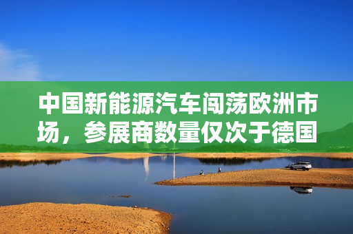 中国新能源汽车闯荡欧洲市场，参展商数量仅次于德国！出口量同比增长150%，成本优势备受瞩目！