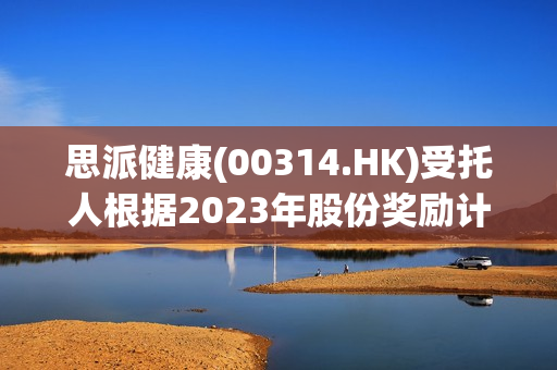 思派健康(00314.HK)受托人根据2023年股份奖励计划购买合共113.5万股