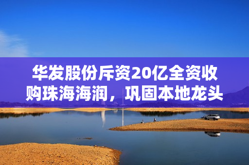 华发股份斥资20亿全资收购珠海海润，巩固本地龙头地位