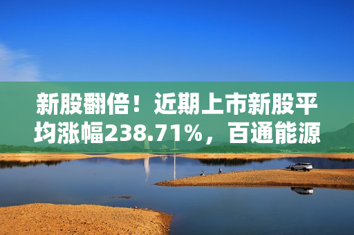 新股翻倍！近期上市新股平均涨幅238.71%，百通能源首日涨幅接近10倍，投资者抓住赚钱机会！